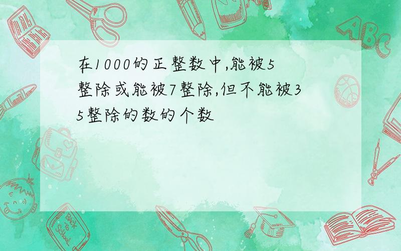 在1000的正整数中,能被5整除或能被7整除,但不能被35整除的数的个数