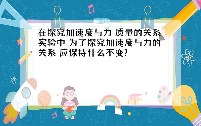 在探究加速度与力 质量的关系实验中 为了探究加速度与力的关系 应保持什么不变?