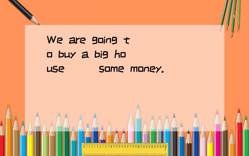 We are going to buy a big house___some money.