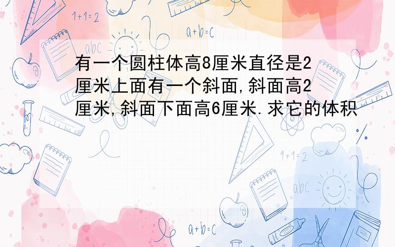 有一个圆柱体高8厘米直径是2厘米上面有一个斜面,斜面高2厘米,斜面下面高6厘米.求它的体积