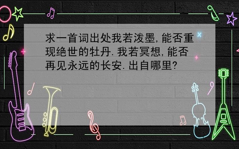 求一首词出处我若泼墨,能否重现绝世的牡丹.我若冥想,能否再见永远的长安.出自哪里?