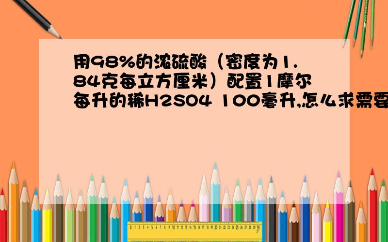 用98%的浓硫酸（密度为1.84克每立方厘米）配置1摩尔每升的稀H2SO4 100毫升,怎么求需要浓硫酸的质量