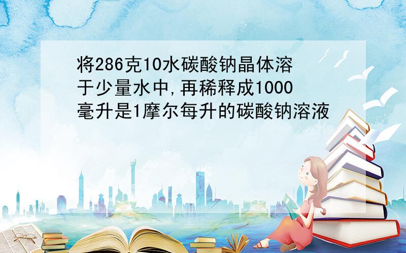 将286克10水碳酸钠晶体溶于少量水中,再稀释成1000毫升是1摩尔每升的碳酸钠溶液