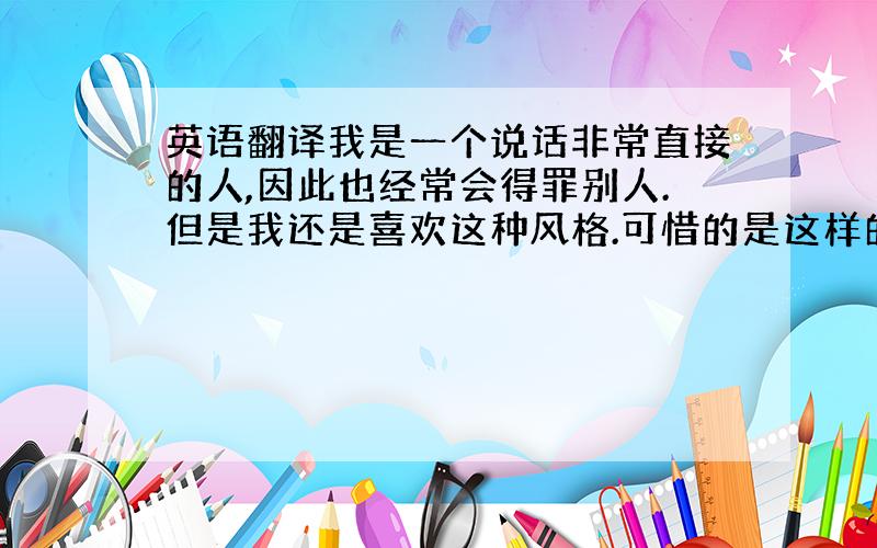 英语翻译我是一个说话非常直接的人,因此也经常会得罪别人.但是我还是喜欢这种风格.可惜的是这样的风格不太会迎合现在的社会.