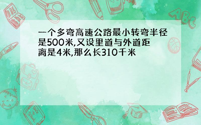 一个多弯高速公路最小转弯半径是500米,又设里道与外道距离是4米,那么长310千米