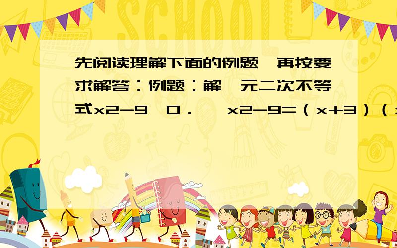 先阅读理解下面的例题,再按要求解答：例题：解一元二次不等式x2-9＞0． ∵x2-9=（x+3）（x-3）,