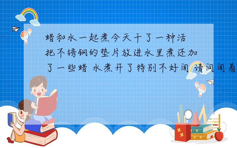 蜡和水一起煮今天干了一种活 把不锈钢的垫片放进水里煮还加了一些蜡 水煮开了特别不好闻 请问闻着个对身体有害吗