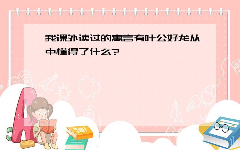 我课外读过的寓言有叶公好龙从中懂得了什么?