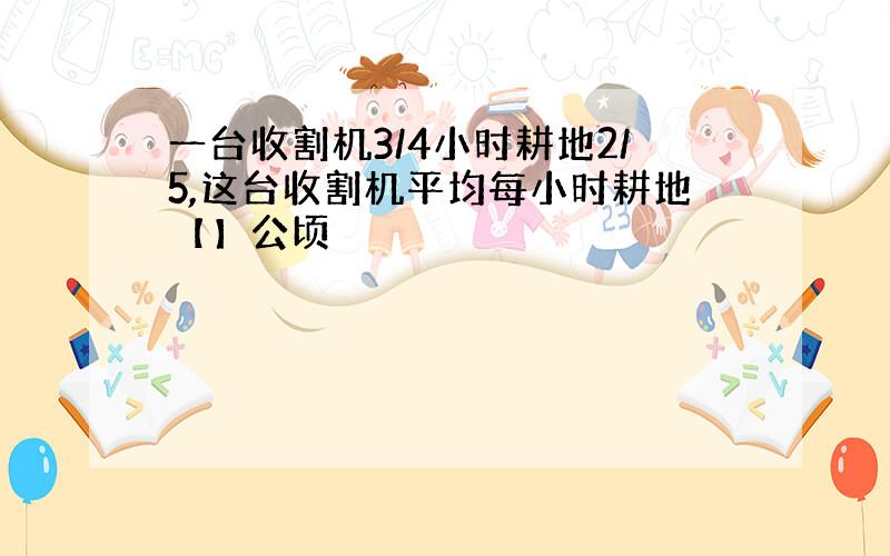 一台收割机3/4小时耕地2/5,这台收割机平均每小时耕地【】公顷