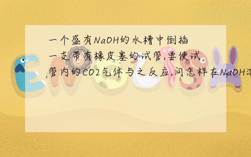 一个盛有NaOH的水槽中倒插一支带有橡皮塞的试管,要使试管内的CO2气体与之反应,问怎样在NaOH溶液中取下橡皮塞?