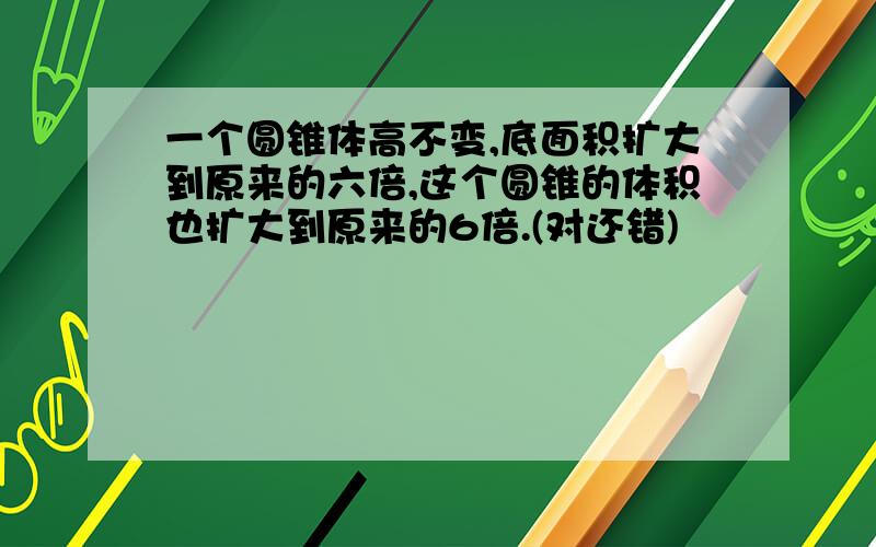 一个圆锥体高不变,底面积扩大到原来的六倍,这个圆锥的体积也扩大到原来的6倍.(对还错)