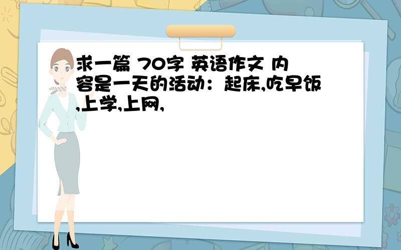 求一篇 70字 英语作文 内容是一天的活动：起床,吃早饭,上学,上网,