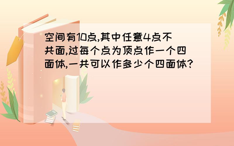 空间有10点,其中任意4点不共面,过每个点为顶点作一个四面体,一共可以作多少个四面体?