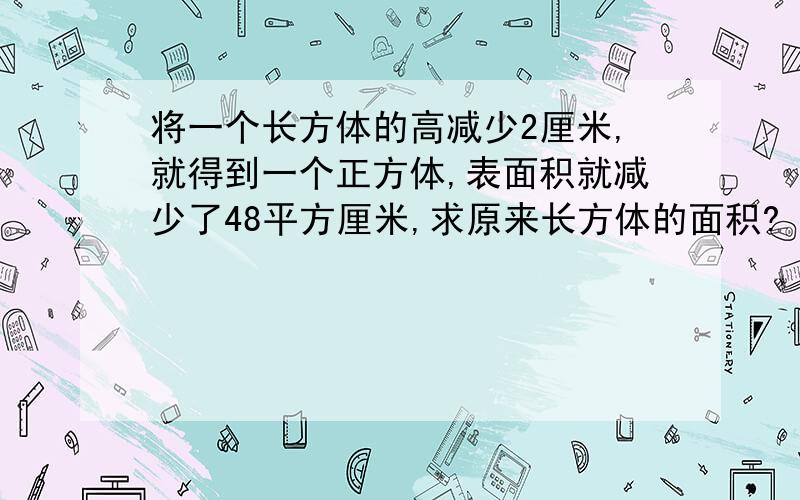 将一个长方体的高减少2厘米,就得到一个正方体,表面积就减少了48平方厘米,求原来长方体的面积?