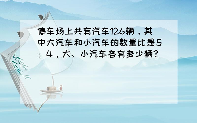 停车场上共有汽车126辆，其中大汽车和小汽车的数量比是5：4，大、小汽车各有多少辆？