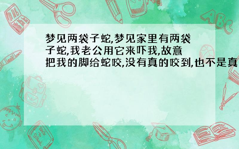 梦见两袋子蛇,梦见家里有两袋子蛇,我老公用它来吓我,故意把我的脚给蛇咬,没有真的咬到,也不是真的要给蛇咬,好吓人,请问是