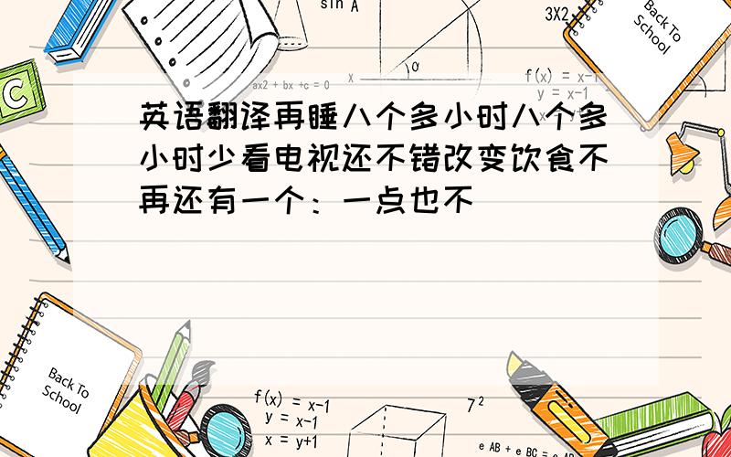 英语翻译再睡八个多小时八个多小时少看电视还不错改变饮食不再还有一个：一点也不