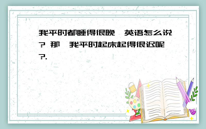 我平时都睡得很晚,英语怎么说? 那,我平时起床起得很迟呢?.