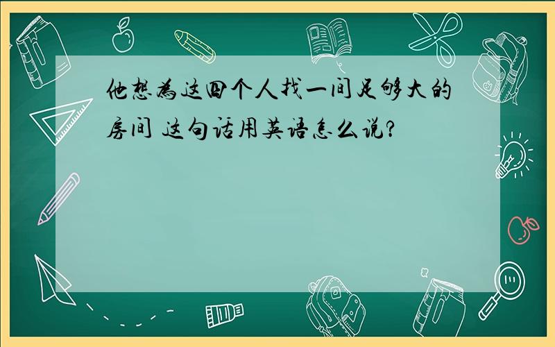 他想为这四个人找一间足够大的房间 这句话用英语怎么说?