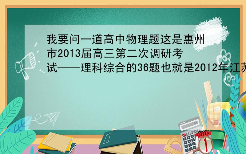 我要问一道高中物理题这是惠州市2013届高三第二次调研考试——理科综合的36题也就是2012年江苏物理题的14题题目如下