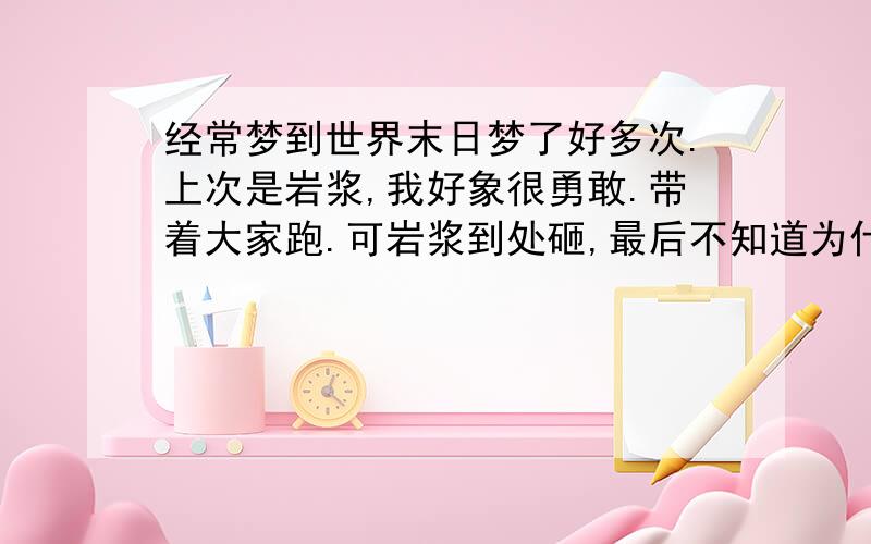 经常梦到世界末日梦了好多次.上次是岩浆,我好象很勇敢.带着大家跑.可岩浆到处砸,最后不知道为什么就把我们吞末了,昨晚又梦