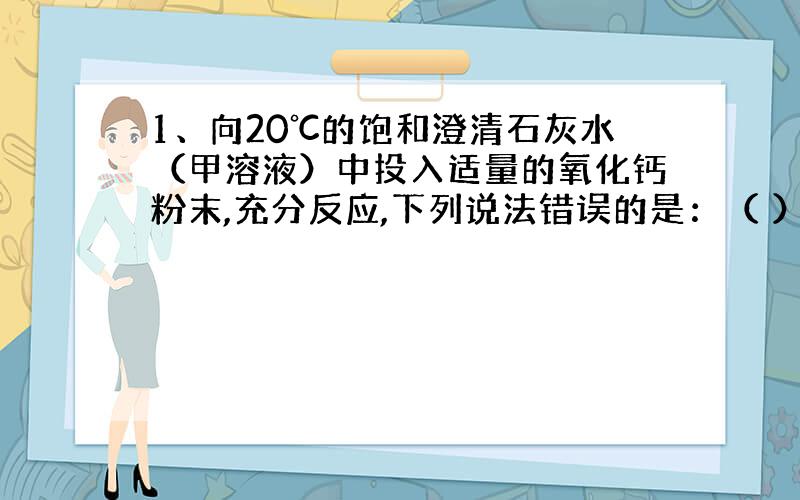 1、向20℃的饱和澄清石灰水（甲溶液）中投入适量的氧化钙粉末,充分反应,下列说法错误的是：（ ）