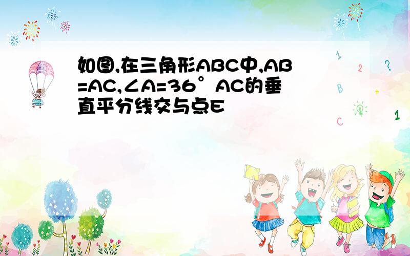 如图,在三角形ABC中,AB=AC,∠A=36°AC的垂直平分线交与点E