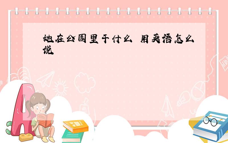 她在公园里干什么 用英语怎么说