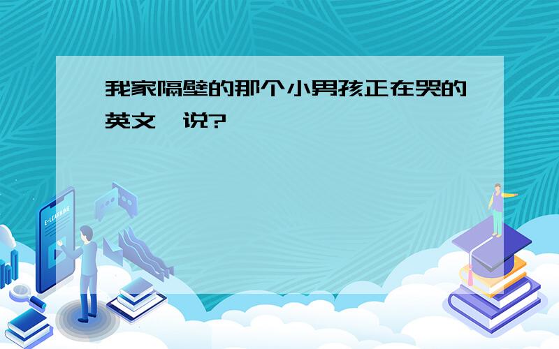 我家隔壁的那个小男孩正在哭的英文咋说?