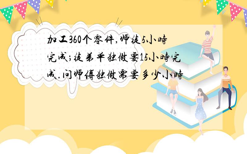 加工360个零件,师徒5小时完成；徒弟单独做要15小时完成.问师傅独做需要多少小时