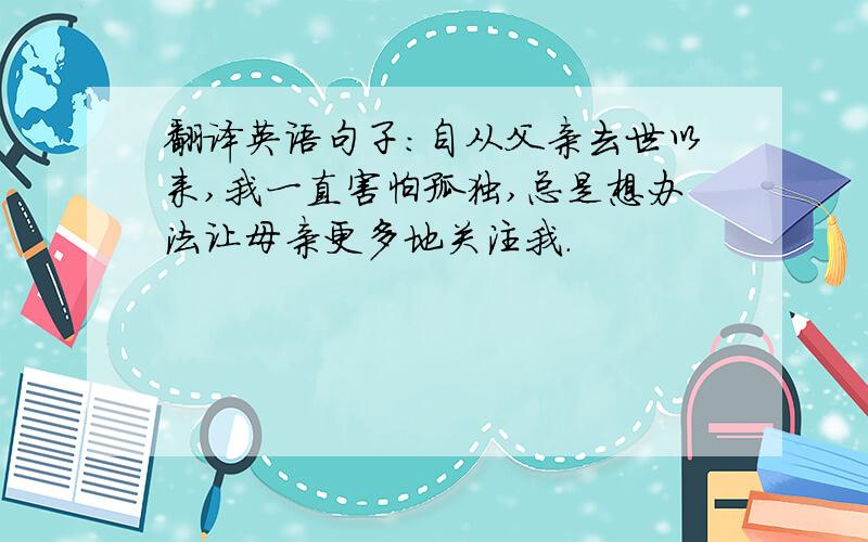 翻译英语句子：自从父亲去世以来,我一直害怕孤独,总是想办法让母亲更多地关注我.