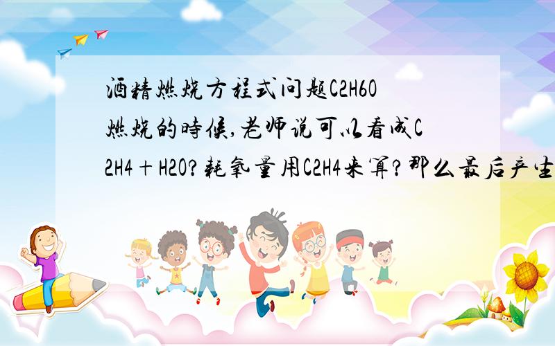 酒精燃烧方程式问题C2H6O燃烧的时候,老师说可以看成C2H4+H2O?耗氧量用C2H4来算?那么最后产生的水是按C2H