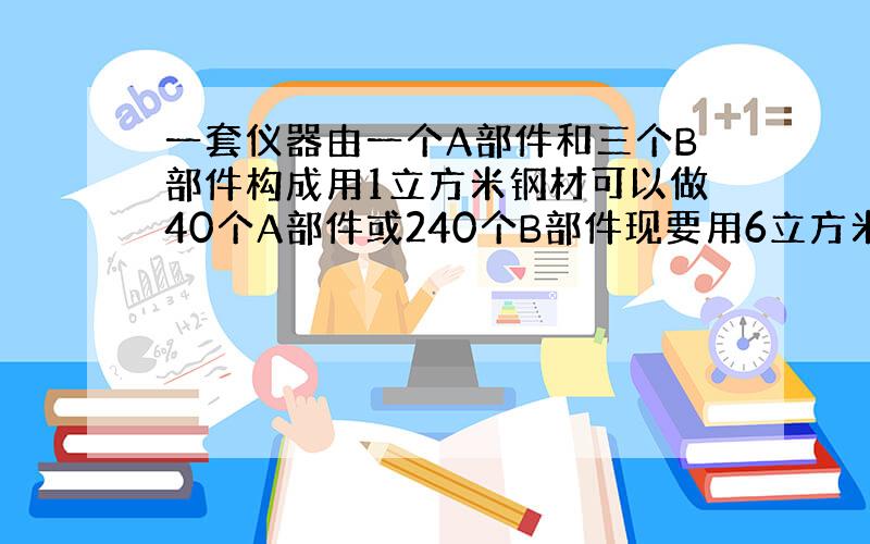 一套仪器由一个A部件和三个B部件构成用1立方米钢材可以做40个A部件或240个B部件现要用6立方米钢材制作这种仪器应用多