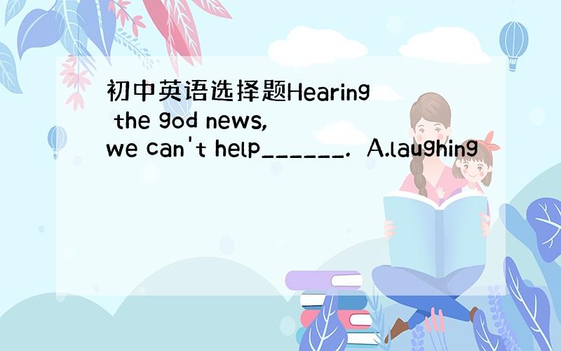 初中英语选择题Hearing the god news,we can't help______.A.laughing