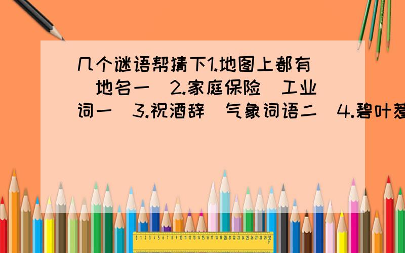 几个谜语帮猜下1.地图上都有（地名一）2.家庭保险（工业词一）3.祝酒辞（气象词语二）4.碧叶惹相思（蔬菜一）5.坤之第