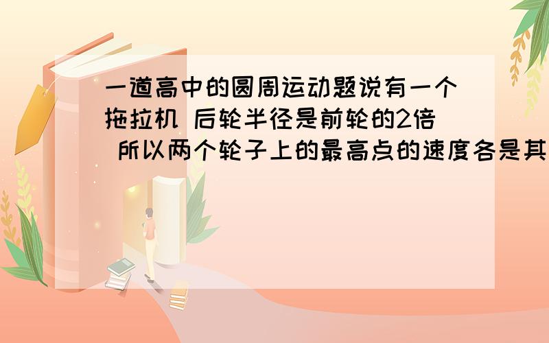 一道高中的圆周运动题说有一个拖拉机 后轮半径是前轮的2倍 所以两个轮子上的最高点的速度各是其是轮轴速度的2倍 这个我明白