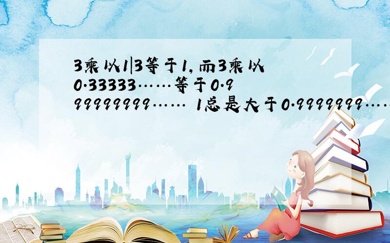 3乘以1|3等于1,而3乘以0.33333……等于0.999999999…… 1总是大于0.9999999……这是为什么