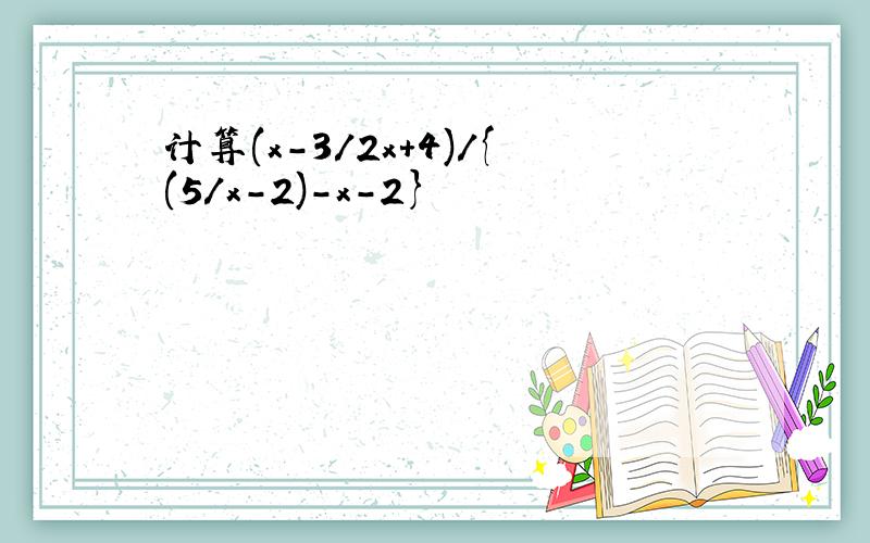 计算(x-3/2x+4)/{(5/x-2)-x-2}