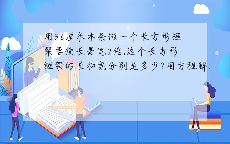 用36厘米木条做一个长方形框架要使长是宽2倍,这个长方形框架的长和宽分别是多少?用方程解.