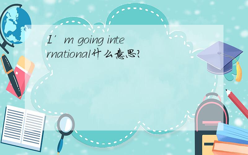 I’m going international什么意思?