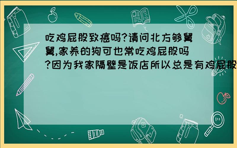 吃鸡屁股致癌吗?请问北方够舅舅,家养的狗可也常吃鸡屁股吗?因为我家隔壁是饭店所以总是有鸡屁股,精彩煮熟了给狗吃,可也常吃