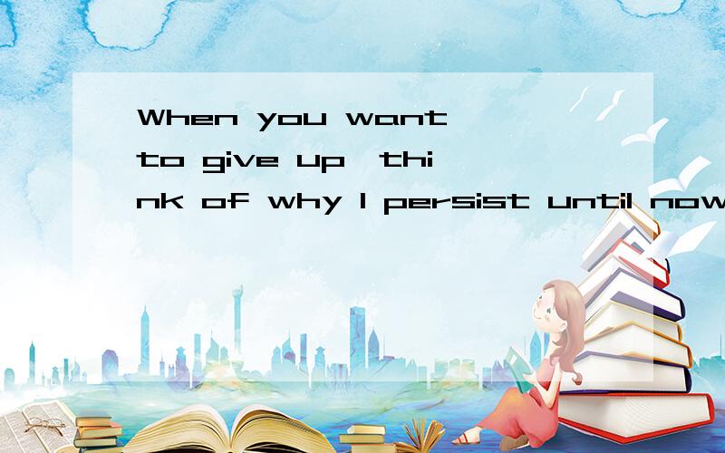 When you want to give up,think of why I persist until now.