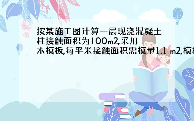 按某施工图计算一层现浇混凝土柱接触面积为100m2,采用木模板,每平米接触面积需模量1.1 m2,模板制作损耗率为5%,