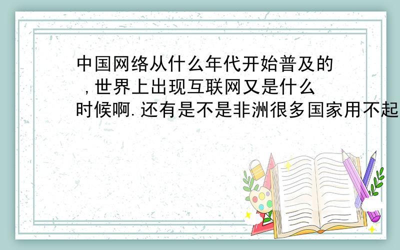 中国网络从什么年代开始普及的 ,世界上出现互联网又是什么时候啊.还有是不是非洲很多国家用不起互联网