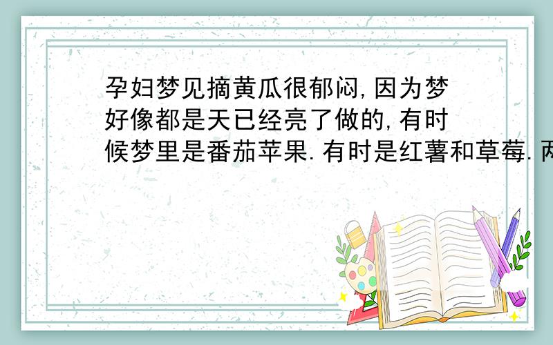 孕妇梦见摘黄瓜很郁闷,因为梦好像都是天已经亮了做的,有时候梦里是番茄苹果.有时是红薯和草莓.两种性别解释在同个梦见到.因