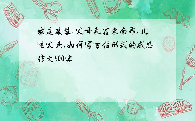 家庭破裂,父母孔雀东南飞,儿随父亲,如何写书信形式的感恩作文600字