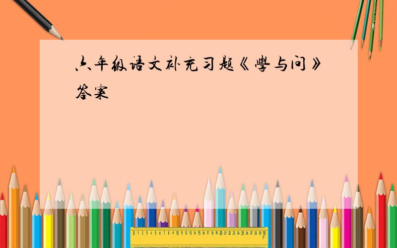 六年级语文补充习题《学与问》答案