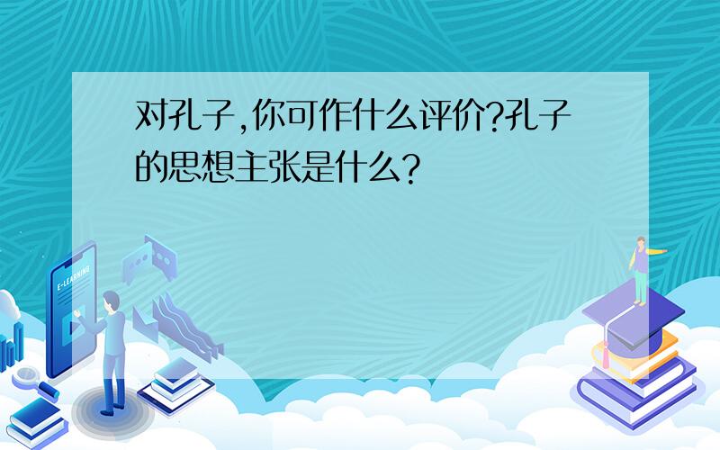 对孔子,你可作什么评价?孔子的思想主张是什么?