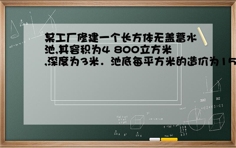 某工厂修建一个长方体无盖蓄水池,其容积为4 800立方米,深度为3米．池底每平方米的造价为150元,池壁每平