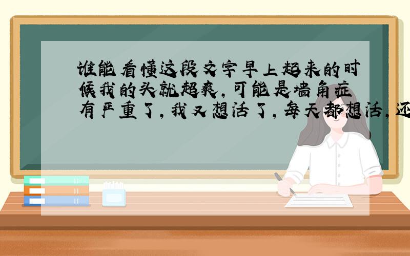 谁能看懂这段文字早上起来的时候我的头就超爽,可能是墙角症有严重了,我又想活了,每天都想活,还好有懦弱,中午的时候心脏过于